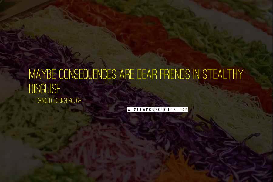 Craig D. Lounsbrough Quotes: Maybe consequences are dear friends in stealthy disguise.