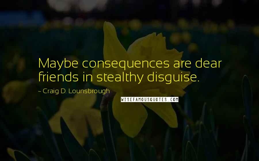 Craig D. Lounsbrough Quotes: Maybe consequences are dear friends in stealthy disguise.