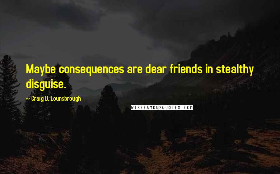 Craig D. Lounsbrough Quotes: Maybe consequences are dear friends in stealthy disguise.