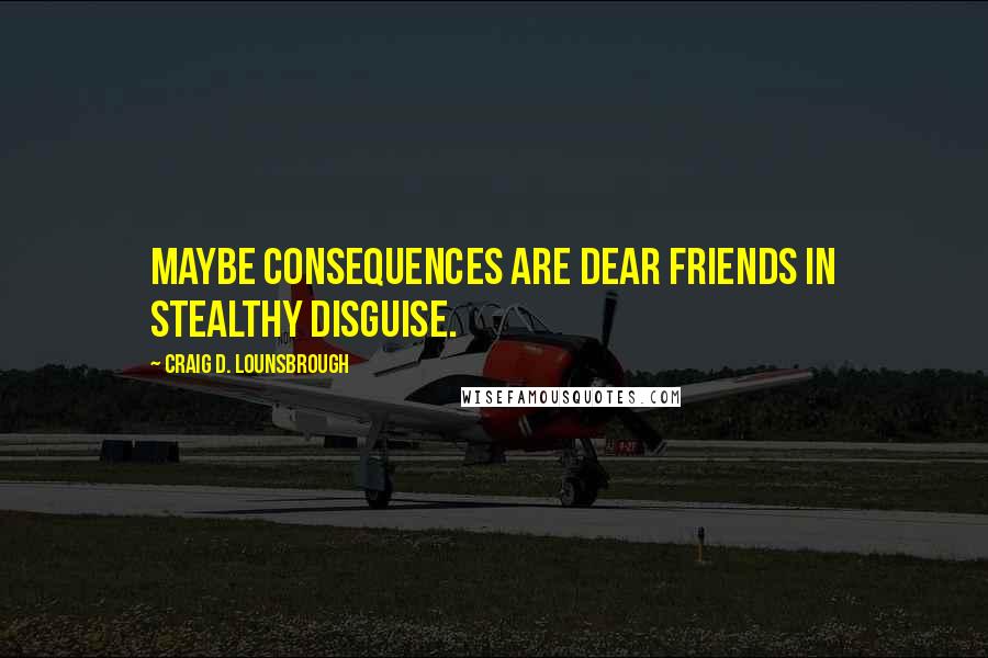 Craig D. Lounsbrough Quotes: Maybe consequences are dear friends in stealthy disguise.