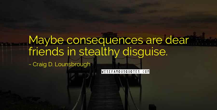 Craig D. Lounsbrough Quotes: Maybe consequences are dear friends in stealthy disguise.