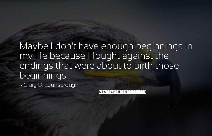 Craig D. Lounsbrough Quotes: Maybe I don't have enough beginnings in my life because I fought against the endings that were about to birth those beginnings.