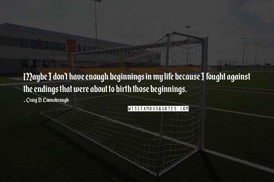 Craig D. Lounsbrough Quotes: Maybe I don't have enough beginnings in my life because I fought against the endings that were about to birth those beginnings.