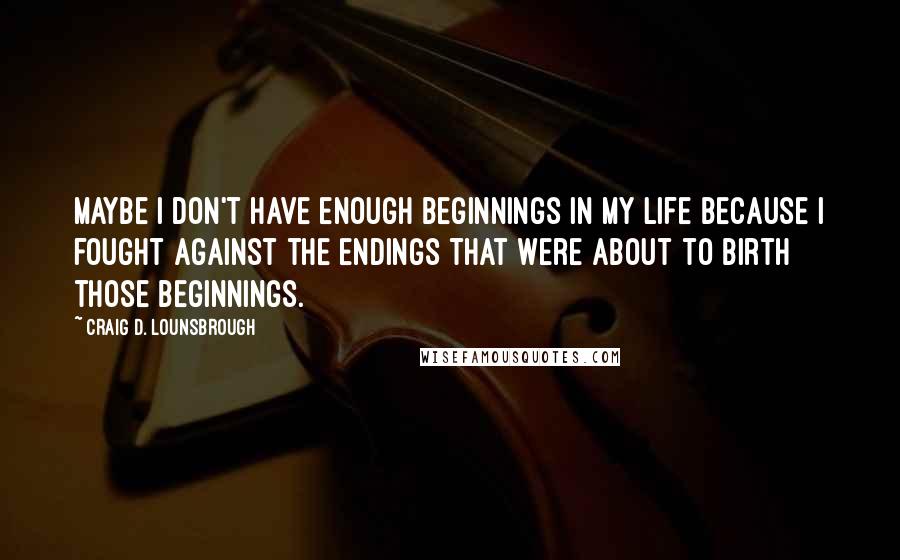 Craig D. Lounsbrough Quotes: Maybe I don't have enough beginnings in my life because I fought against the endings that were about to birth those beginnings.