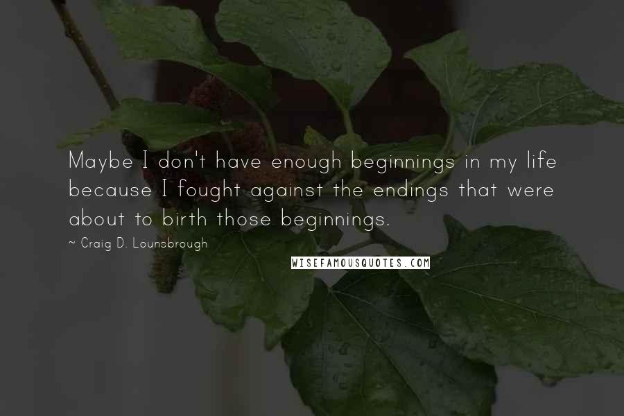 Craig D. Lounsbrough Quotes: Maybe I don't have enough beginnings in my life because I fought against the endings that were about to birth those beginnings.