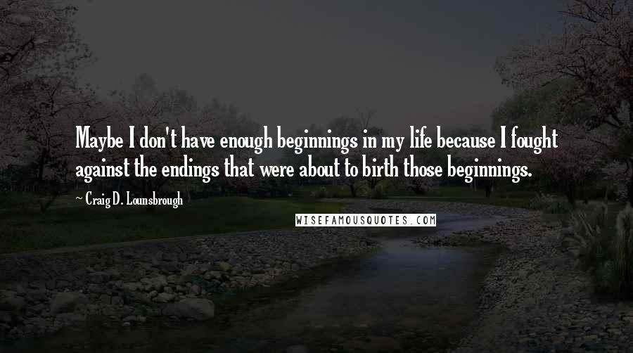 Craig D. Lounsbrough Quotes: Maybe I don't have enough beginnings in my life because I fought against the endings that were about to birth those beginnings.