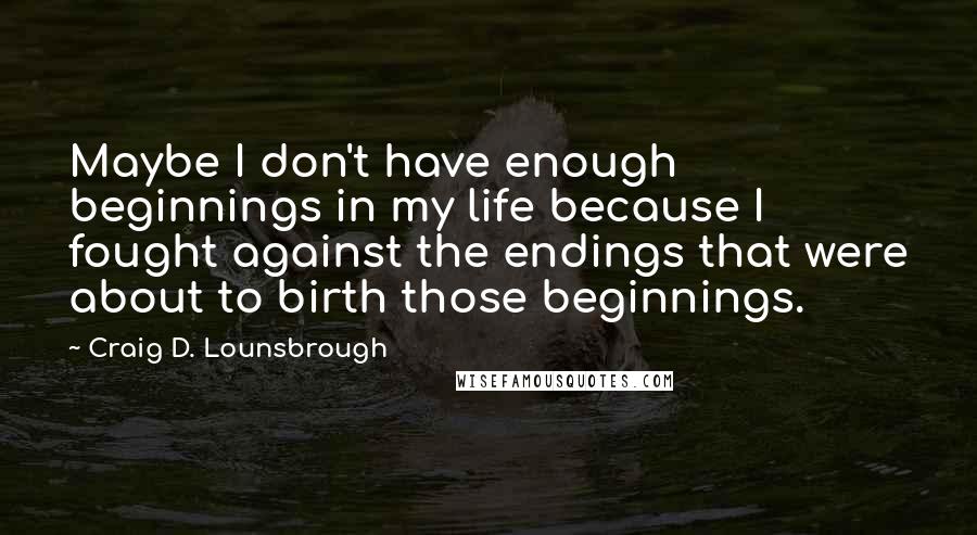 Craig D. Lounsbrough Quotes: Maybe I don't have enough beginnings in my life because I fought against the endings that were about to birth those beginnings.