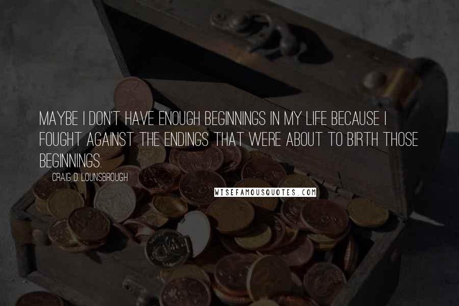 Craig D. Lounsbrough Quotes: Maybe I don't have enough beginnings in my life because I fought against the endings that were about to birth those beginnings.