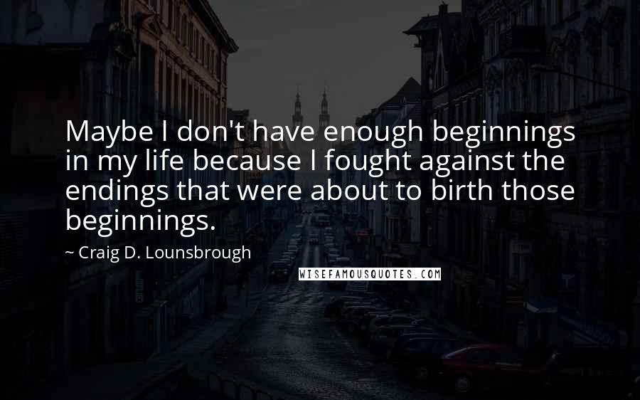 Craig D. Lounsbrough Quotes: Maybe I don't have enough beginnings in my life because I fought against the endings that were about to birth those beginnings.