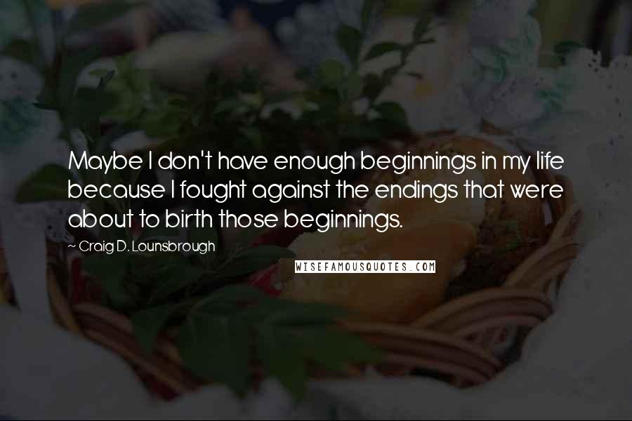 Craig D. Lounsbrough Quotes: Maybe I don't have enough beginnings in my life because I fought against the endings that were about to birth those beginnings.