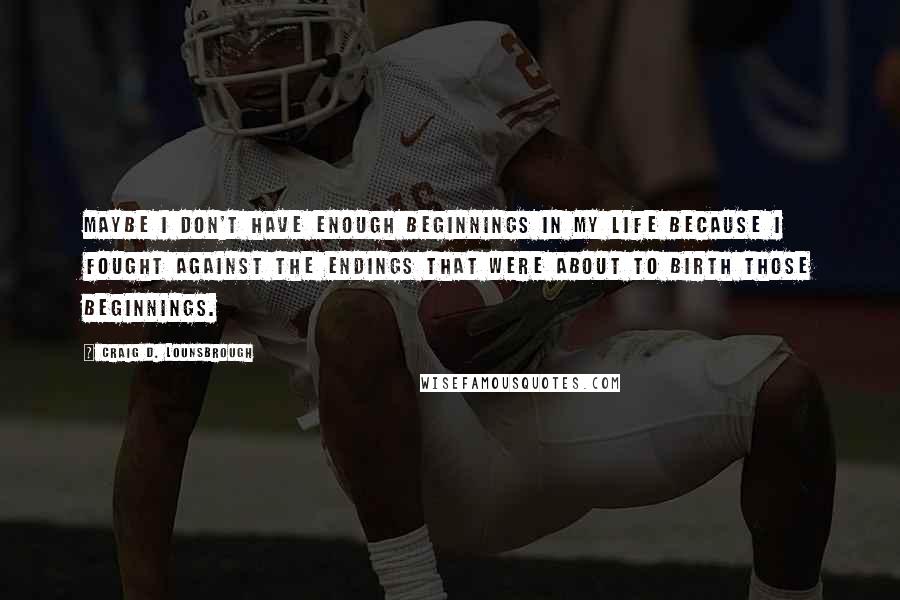 Craig D. Lounsbrough Quotes: Maybe I don't have enough beginnings in my life because I fought against the endings that were about to birth those beginnings.