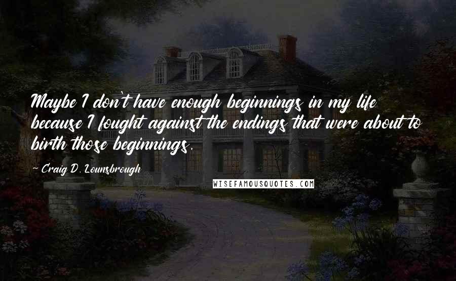 Craig D. Lounsbrough Quotes: Maybe I don't have enough beginnings in my life because I fought against the endings that were about to birth those beginnings.