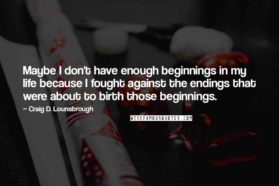 Craig D. Lounsbrough Quotes: Maybe I don't have enough beginnings in my life because I fought against the endings that were about to birth those beginnings.