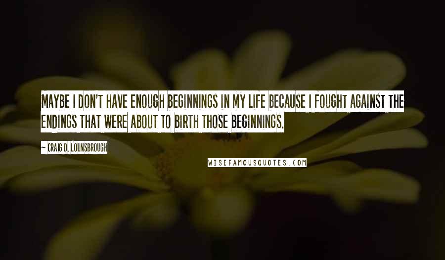 Craig D. Lounsbrough Quotes: Maybe I don't have enough beginnings in my life because I fought against the endings that were about to birth those beginnings.