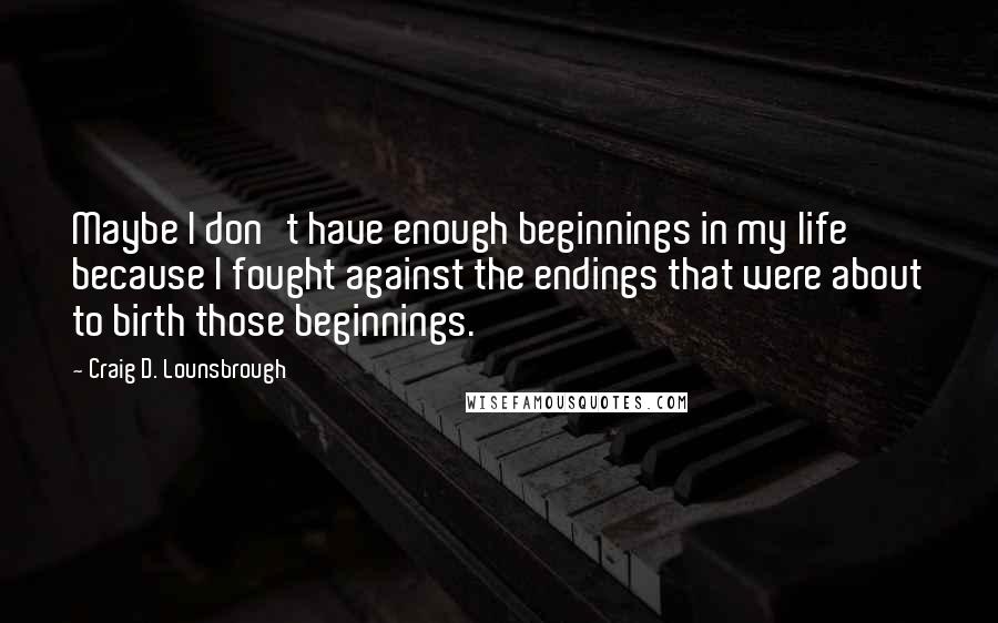 Craig D. Lounsbrough Quotes: Maybe I don't have enough beginnings in my life because I fought against the endings that were about to birth those beginnings.