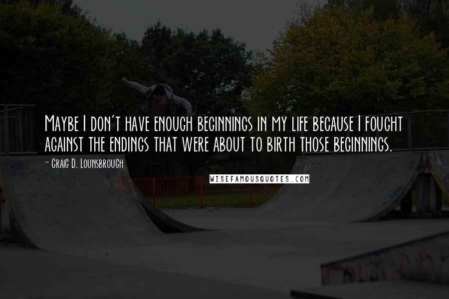 Craig D. Lounsbrough Quotes: Maybe I don't have enough beginnings in my life because I fought against the endings that were about to birth those beginnings.