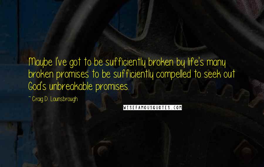 Craig D. Lounsbrough Quotes: Maybe I've got to be sufficiently broken by life's many broken promises to be sufficiently compelled to seek out God's unbreakable promises.