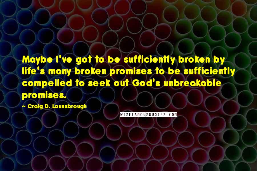 Craig D. Lounsbrough Quotes: Maybe I've got to be sufficiently broken by life's many broken promises to be sufficiently compelled to seek out God's unbreakable promises.