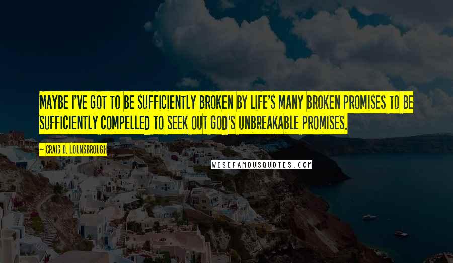 Craig D. Lounsbrough Quotes: Maybe I've got to be sufficiently broken by life's many broken promises to be sufficiently compelled to seek out God's unbreakable promises.