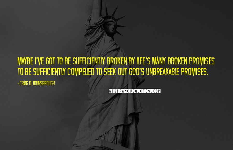 Craig D. Lounsbrough Quotes: Maybe I've got to be sufficiently broken by life's many broken promises to be sufficiently compelled to seek out God's unbreakable promises.