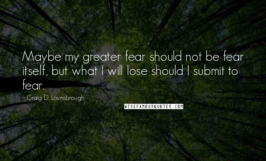 Craig D. Lounsbrough Quotes: Maybe my greater fear should not be fear itself, but what I will lose should I submit to fear.