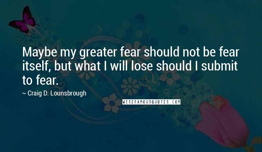 Craig D. Lounsbrough Quotes: Maybe my greater fear should not be fear itself, but what I will lose should I submit to fear.