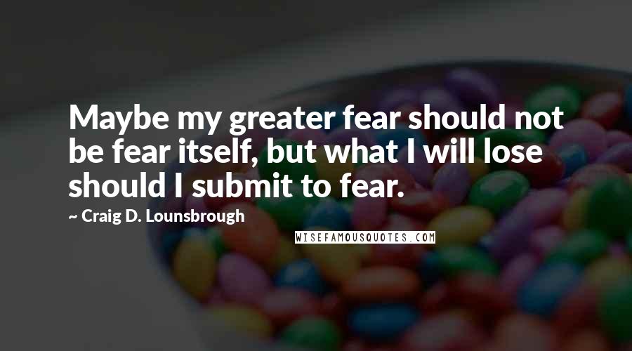 Craig D. Lounsbrough Quotes: Maybe my greater fear should not be fear itself, but what I will lose should I submit to fear.