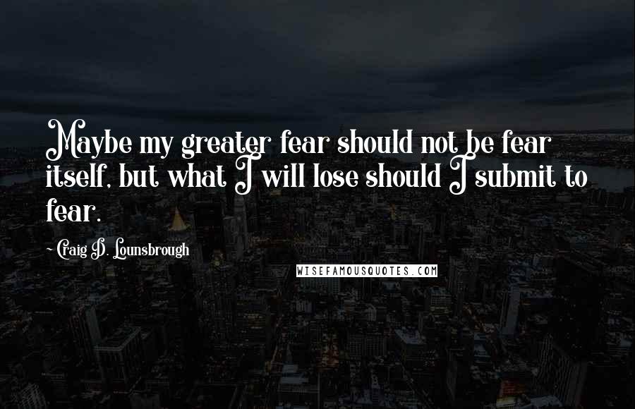 Craig D. Lounsbrough Quotes: Maybe my greater fear should not be fear itself, but what I will lose should I submit to fear.