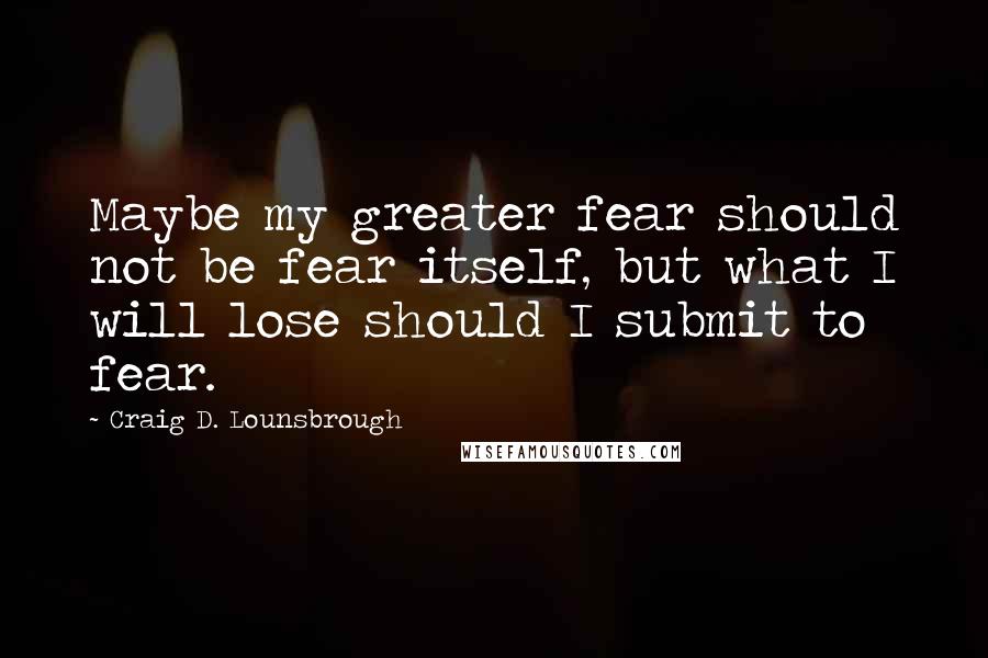 Craig D. Lounsbrough Quotes: Maybe my greater fear should not be fear itself, but what I will lose should I submit to fear.