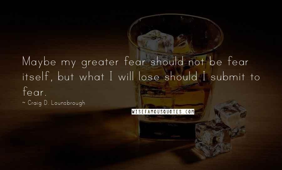 Craig D. Lounsbrough Quotes: Maybe my greater fear should not be fear itself, but what I will lose should I submit to fear.