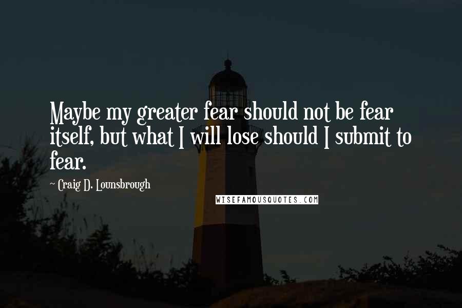 Craig D. Lounsbrough Quotes: Maybe my greater fear should not be fear itself, but what I will lose should I submit to fear.