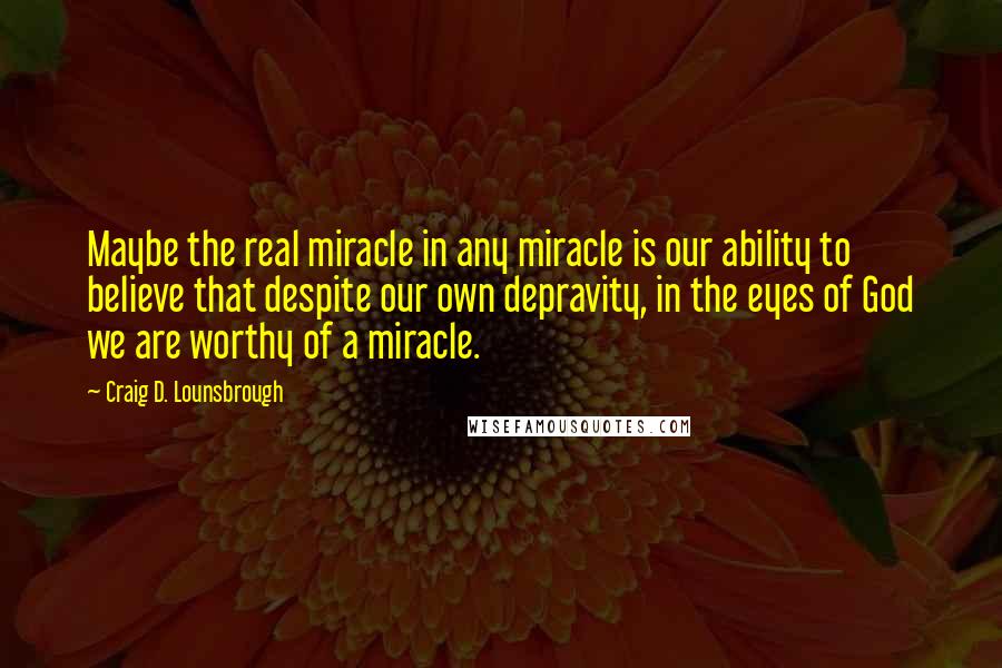 Craig D. Lounsbrough Quotes: Maybe the real miracle in any miracle is our ability to believe that despite our own depravity, in the eyes of God we are worthy of a miracle.