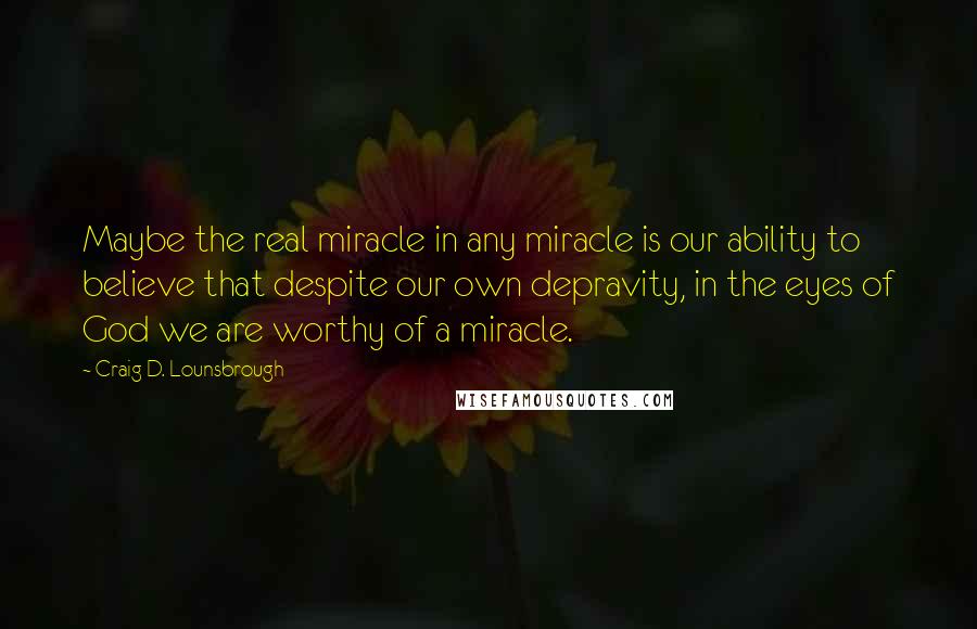 Craig D. Lounsbrough Quotes: Maybe the real miracle in any miracle is our ability to believe that despite our own depravity, in the eyes of God we are worthy of a miracle.