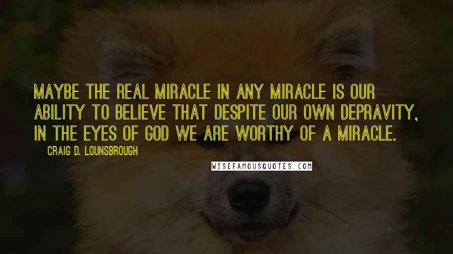 Craig D. Lounsbrough Quotes: Maybe the real miracle in any miracle is our ability to believe that despite our own depravity, in the eyes of God we are worthy of a miracle.