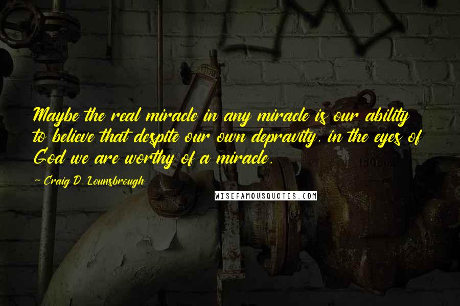 Craig D. Lounsbrough Quotes: Maybe the real miracle in any miracle is our ability to believe that despite our own depravity, in the eyes of God we are worthy of a miracle.