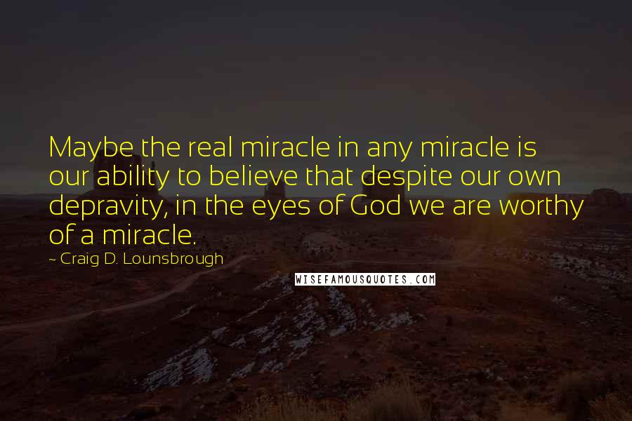 Craig D. Lounsbrough Quotes: Maybe the real miracle in any miracle is our ability to believe that despite our own depravity, in the eyes of God we are worthy of a miracle.