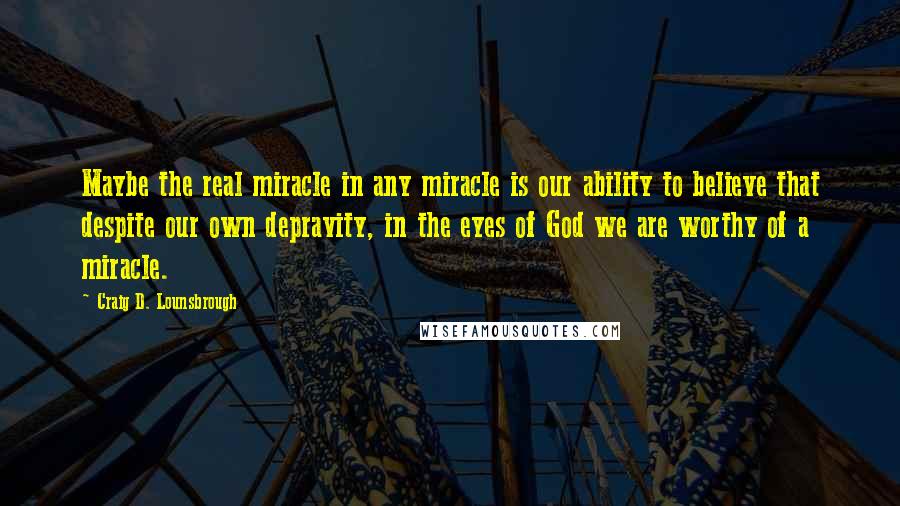 Craig D. Lounsbrough Quotes: Maybe the real miracle in any miracle is our ability to believe that despite our own depravity, in the eyes of God we are worthy of a miracle.