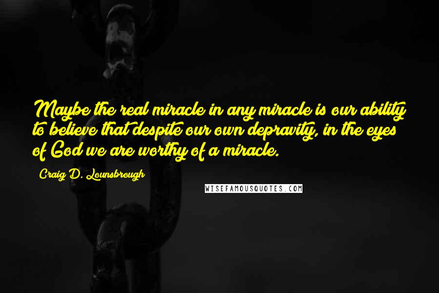 Craig D. Lounsbrough Quotes: Maybe the real miracle in any miracle is our ability to believe that despite our own depravity, in the eyes of God we are worthy of a miracle.