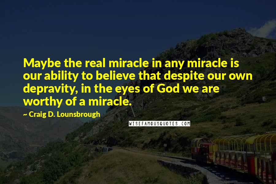Craig D. Lounsbrough Quotes: Maybe the real miracle in any miracle is our ability to believe that despite our own depravity, in the eyes of God we are worthy of a miracle.