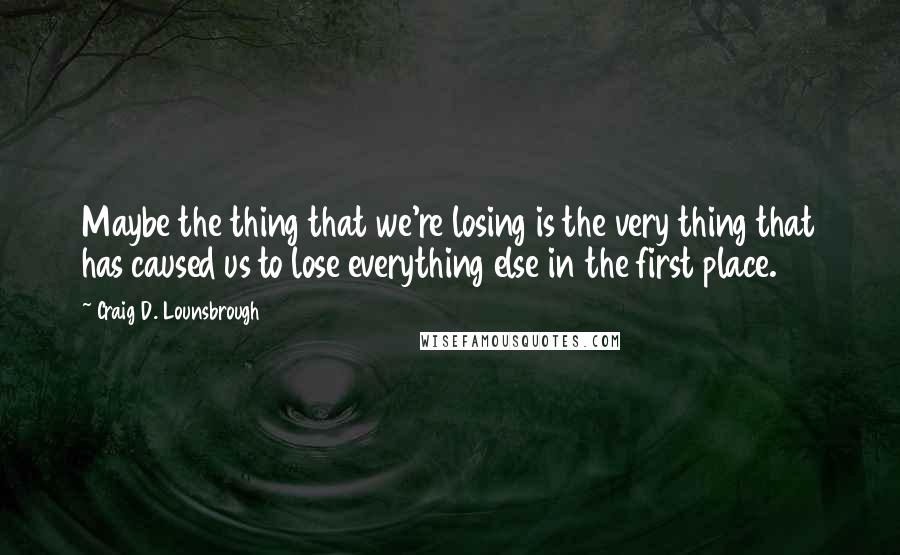 Craig D. Lounsbrough Quotes: Maybe the thing that we're losing is the very thing that has caused us to lose everything else in the first place.