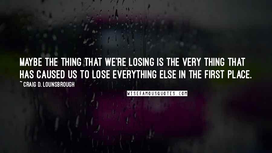 Craig D. Lounsbrough Quotes: Maybe the thing that we're losing is the very thing that has caused us to lose everything else in the first place.