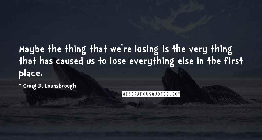 Craig D. Lounsbrough Quotes: Maybe the thing that we're losing is the very thing that has caused us to lose everything else in the first place.