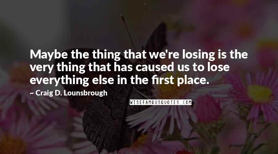 Craig D. Lounsbrough Quotes: Maybe the thing that we're losing is the very thing that has caused us to lose everything else in the first place.