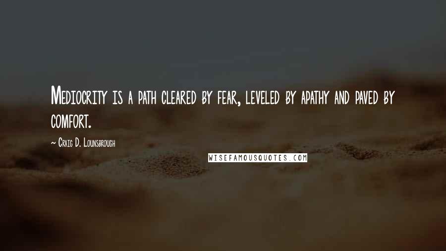 Craig D. Lounsbrough Quotes: Mediocrity is a path cleared by fear, leveled by apathy and paved by comfort.