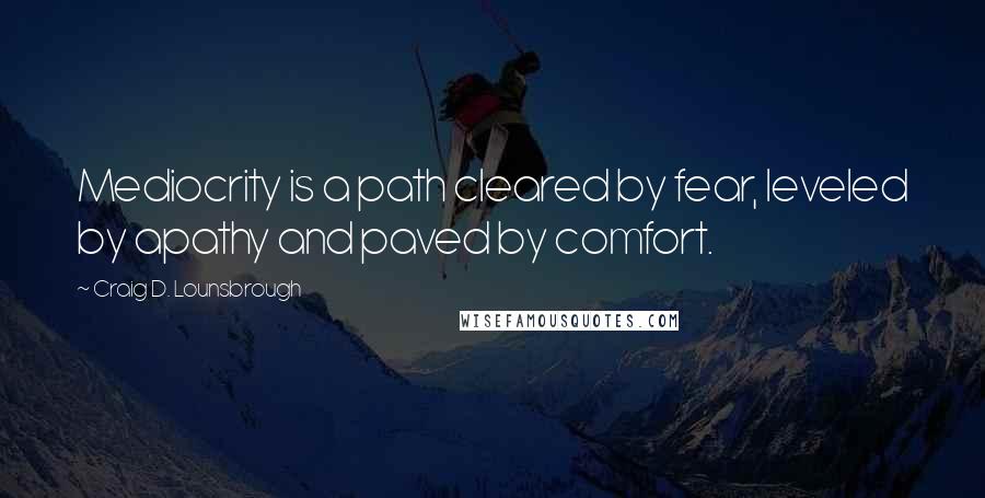 Craig D. Lounsbrough Quotes: Mediocrity is a path cleared by fear, leveled by apathy and paved by comfort.