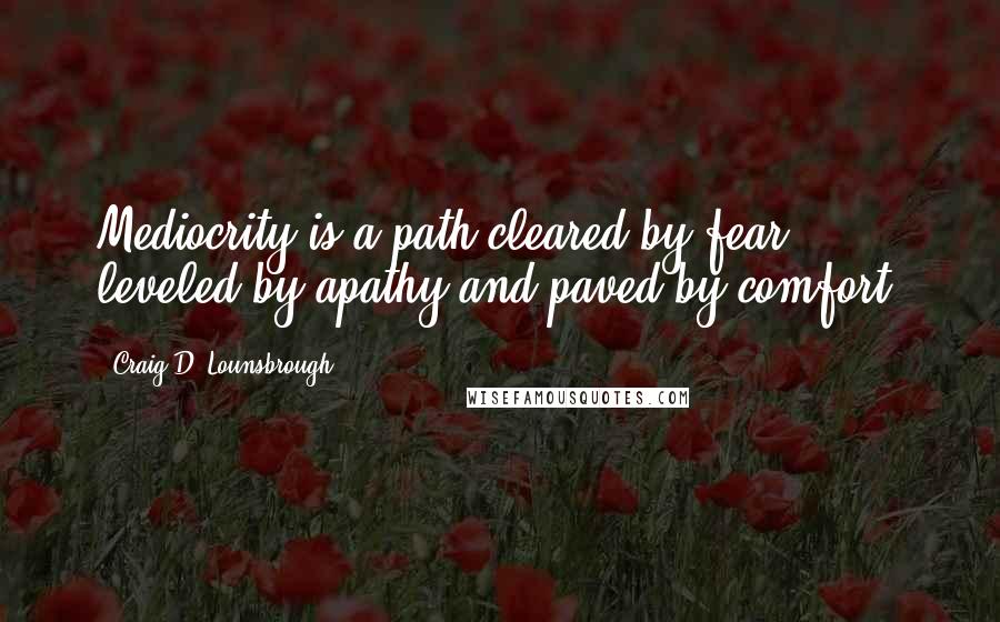 Craig D. Lounsbrough Quotes: Mediocrity is a path cleared by fear, leveled by apathy and paved by comfort.