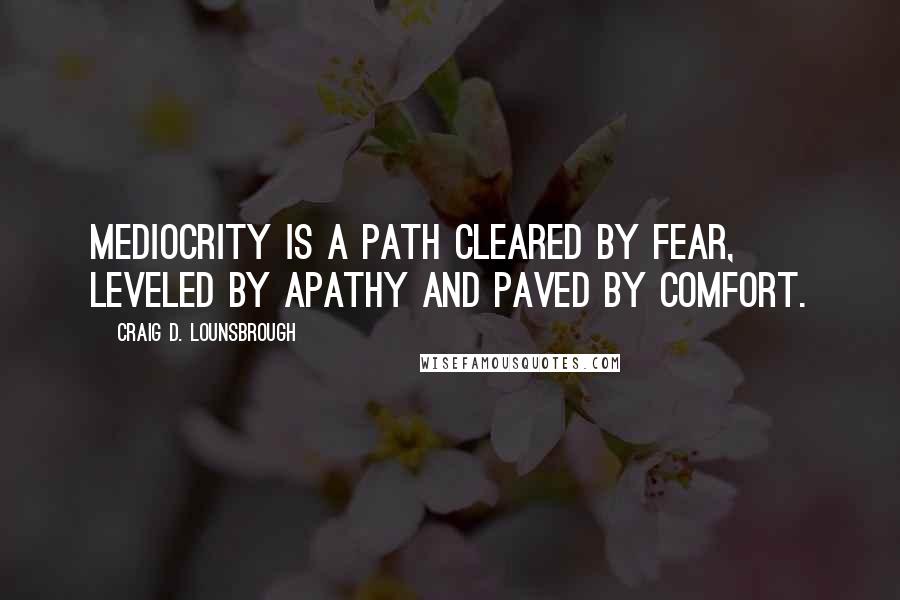 Craig D. Lounsbrough Quotes: Mediocrity is a path cleared by fear, leveled by apathy and paved by comfort.