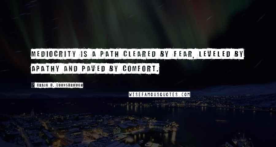 Craig D. Lounsbrough Quotes: Mediocrity is a path cleared by fear, leveled by apathy and paved by comfort.