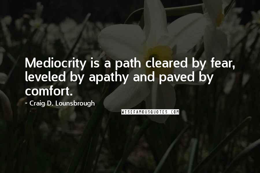 Craig D. Lounsbrough Quotes: Mediocrity is a path cleared by fear, leveled by apathy and paved by comfort.
