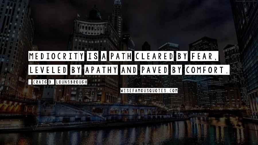 Craig D. Lounsbrough Quotes: Mediocrity is a path cleared by fear, leveled by apathy and paved by comfort.
